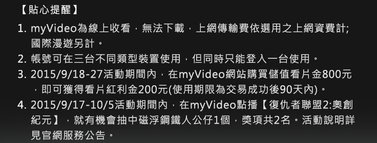 1.myVideo為線上收看，無法下載，上網傳輸費依選用之上網資費計; 國際漫遊另計。 
2.帳號可在三台不同類型裝置使用，但同時只能登入一台使用。
3.2015/9/18-27活動期間內，在myVideo網站購買儲值看片金800元，即可獲得看片紅利金200元(使用期限為交易成功後90天內)。
4.2015/9/17-10/5活動期間內，在myVideo點播【復仇者聯盟2:奧創紀元】，就有機會抽中磁浮鋼鐵人公仔1個，獎項共2名。活動說明詳見官網服務公告。
5.本服務內容授權限台灣地區(台澎金馬)使用。