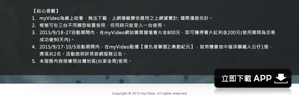 
            
1.myVideo為線上收看，無法下載，上網傳輸費依選用之上網資費計; 國際漫遊另計。 
2.帳號可在三台不同類型裝置使用，但同時只能登入一台使用。
3.2015/9/18-27活動期間內，在myVideo網站購買儲值看片金800元，即可獲得看片紅利金200元(使用期限為交易成功後90天內)。
4.2015/9/17-10/5活動期間內，在myVideo點播【復仇者聯盟2:奧創紀元】，就有機會抽中磁浮鋼鐵人公仔1個，獎項共2名。活動說明詳見官網服務公告。
5.本服務內容授權限台灣地區(台澎金馬)使用。
            