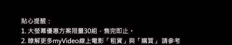 貼心提醒：
1. 限時儲值優惠$888，加碼回饋$188紅利金，活動時間即日起至4/5止
2. 大螢幕優惠方案限量30組，售完即止。
3. 瞭解更多myVideo線上電影「租賃」與「購買」 請參考
　【myVideo服務暨收費說明細則】
4. myVideo保留活動修改、終止與最後解釋權。
